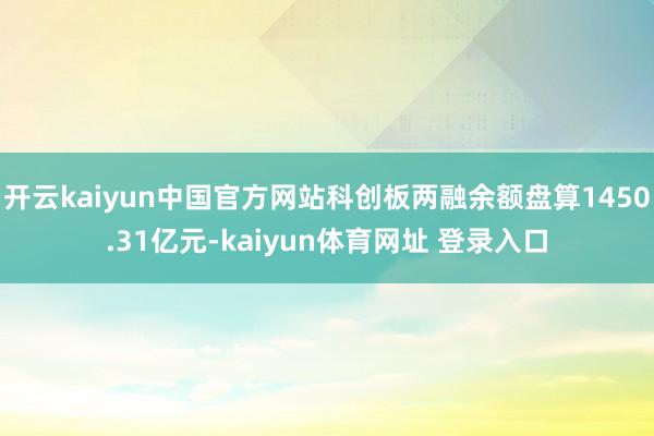 开云kaiyun中国官方网站科创板两融余额盘算1450.31亿元-kaiyun体育网址 登录入口