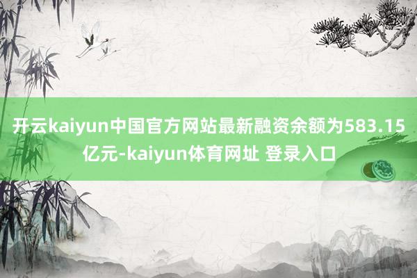 开云kaiyun中国官方网站最新融资余额为583.15亿元-kaiyun体育网址 登录入口