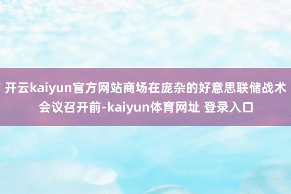 开云kaiyun官方网站商场在庞杂的好意思联储战术会议召开前-kaiyun体育网址 登录入口