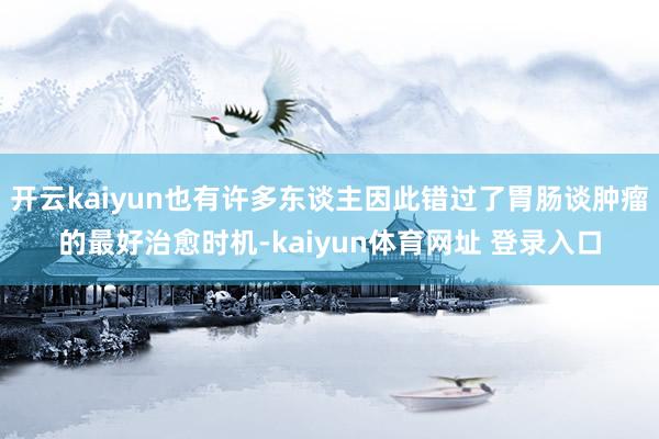 开云kaiyun也有许多东谈主因此错过了胃肠谈肿瘤的最好治愈时机-kaiyun体育网址 登录入口