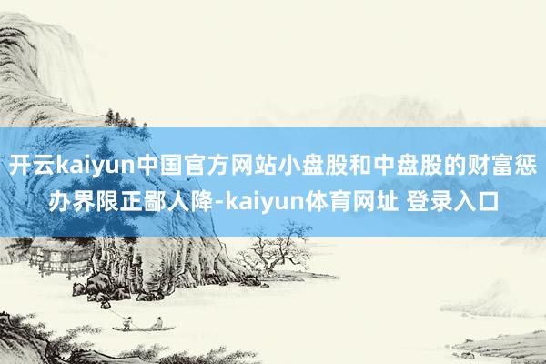 开云kaiyun中国官方网站小盘股和中盘股的财富惩办界限正鄙人降-kaiyun体育网址 登录入口