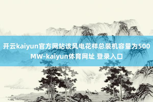 开云kaiyun官方网站该风电花样总装机容量为500MW-kaiyun体育网址 登录入口