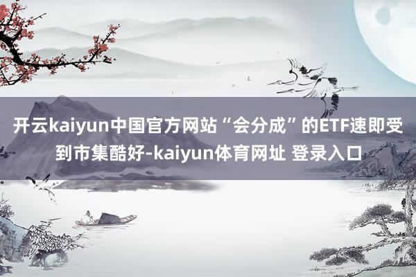 开云kaiyun中国官方网站“会分成”的ETF速即受到市集酷好-kaiyun体育网址 登录入口