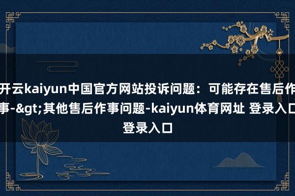 开云kaiyun中国官方网站投诉问题：可能存在售后作事->其他售后作事问题-kaiyun体育网址 登录入口