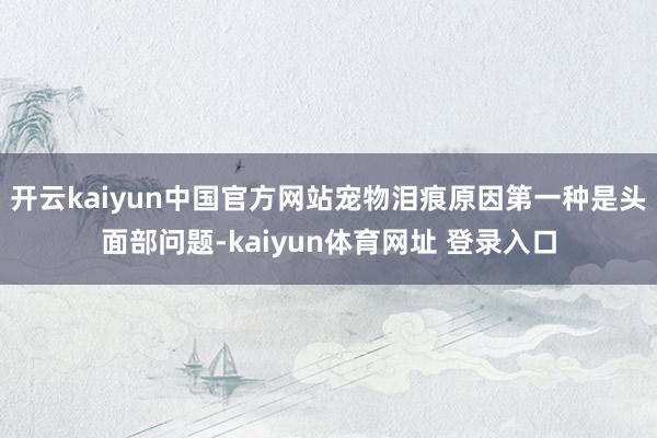 开云kaiyun中国官方网站宠物泪痕原因第一种是头面部问题-kaiyun体育网址 登录入口