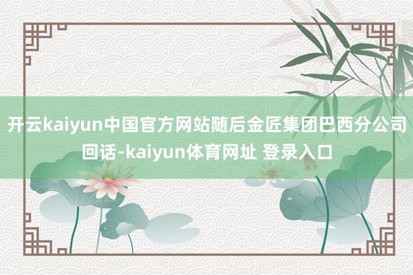 开云kaiyun中国官方网站随后金匠集团巴西分公司回话-kaiyun体育网址 登录入口