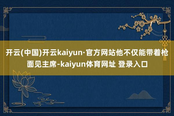 开云(中国)开云kaiyun·官方网站他不仅能带着枪面见主席-kaiyun体育网址 登录入口