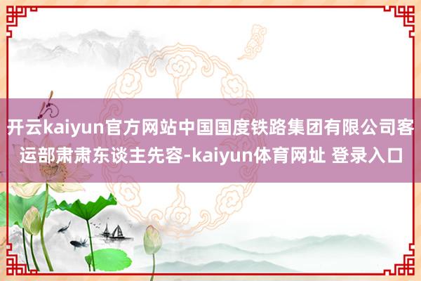 开云kaiyun官方网站中国国度铁路集团有限公司客运部肃肃东谈主先容-kaiyun体育网址 登录入口