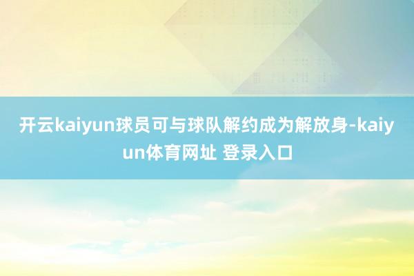 开云kaiyun球员可与球队解约成为解放身-kaiyun体育网址 登录入口