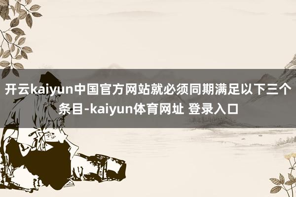 开云kaiyun中国官方网站就必须同期满足以下三个条目-kaiyun体育网址 登录入口