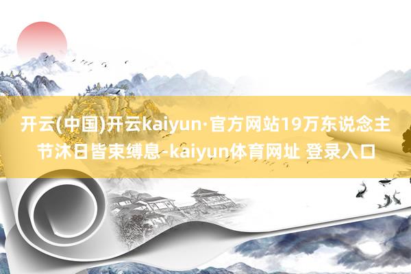 开云(中国)开云kaiyun·官方网站19万东说念主节沐日皆束缚息-kaiyun体育网址 登录入口