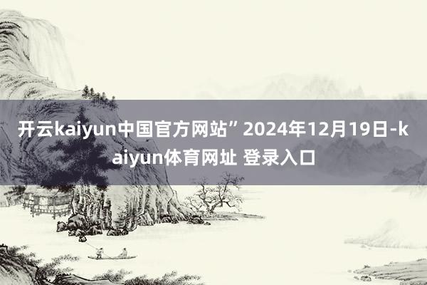 开云kaiyun中国官方网站”2024年12月19日-kaiyun体育网址 登录入口