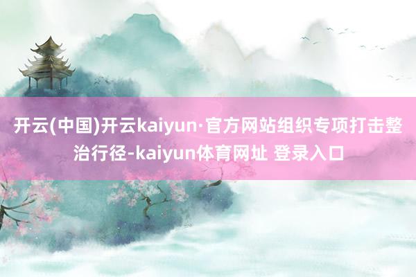 开云(中国)开云kaiyun·官方网站组织专项打击整治行径-kaiyun体育网址 登录入口