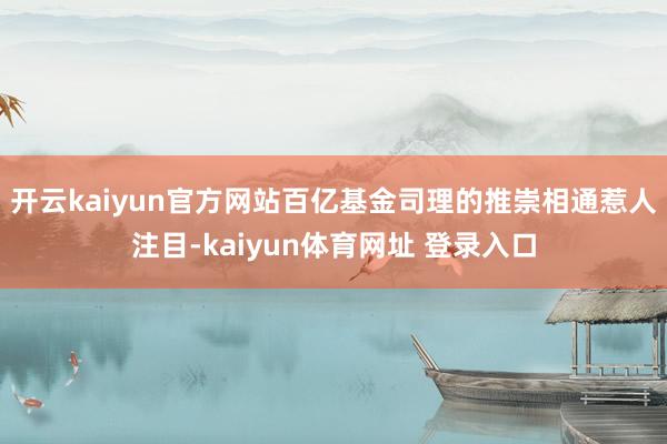 开云kaiyun官方网站百亿基金司理的推崇相通惹人注目-kaiyun体育网址 登录入口