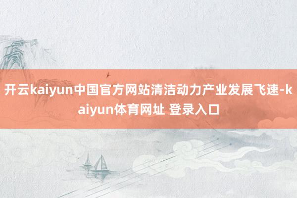 开云kaiyun中国官方网站清洁动力产业发展飞速-kaiyun体育网址 登录入口