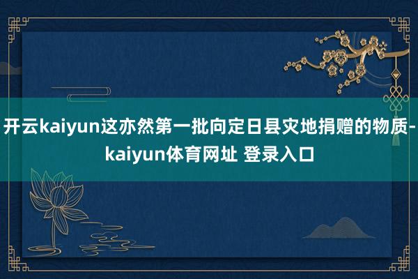 开云kaiyun这亦然第一批向定日县灾地捐赠的物质-kaiyun体育网址 登录入口