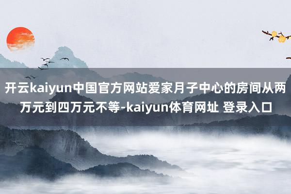 开云kaiyun中国官方网站爱家月子中心的房间从两万元到四万元不等-kaiyun体育网址 登录入口