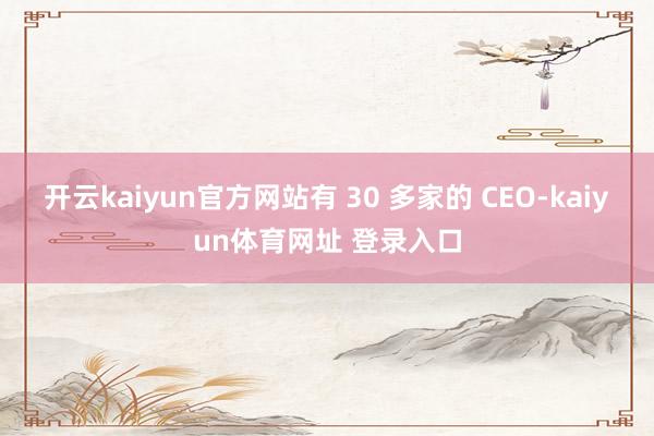 开云kaiyun官方网站有 30 多家的 CEO-kaiyun体育网址 登录入口