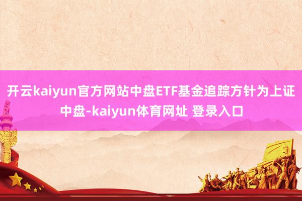 开云kaiyun官方网站中盘ETF基金追踪方针为上证中盘-kaiyun体育网址 登录入口