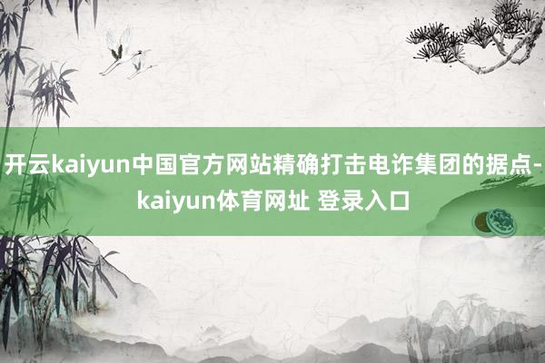 开云kaiyun中国官方网站精确打击电诈集团的据点-kaiyun体育网址 登录入口