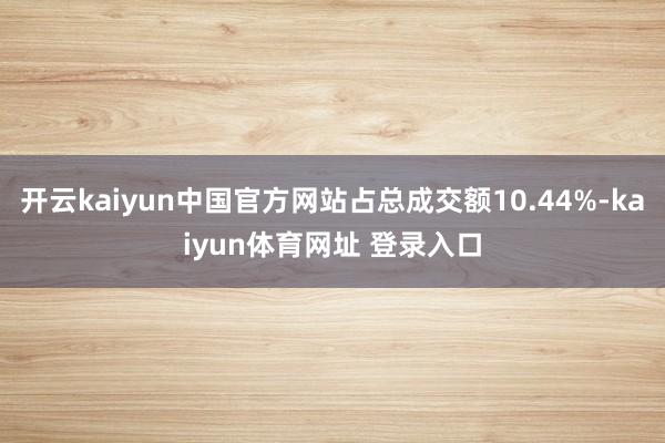 开云kaiyun中国官方网站占总成交额10.44%-kaiyun体育网址 登录入口