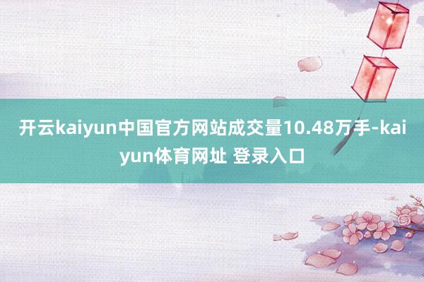 开云kaiyun中国官方网站成交量10.48万手-kaiyun体育网址 登录入口