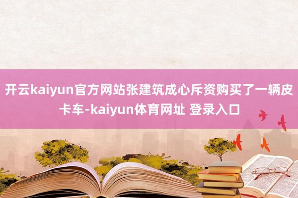 开云kaiyun官方网站张建筑成心斥资购买了一辆皮卡车-kaiyun体育网址 登录入口