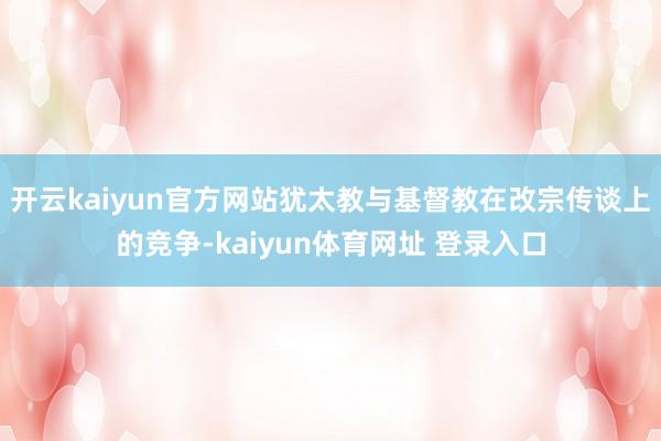 开云kaiyun官方网站犹太教与基督教在改宗传谈上的竞争-kaiyun体育网址 登录入口