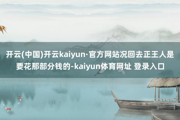 开云(中国)开云kaiyun·官方网站况回去正王人是要花那部分钱的-kaiyun体育网址 登录入口