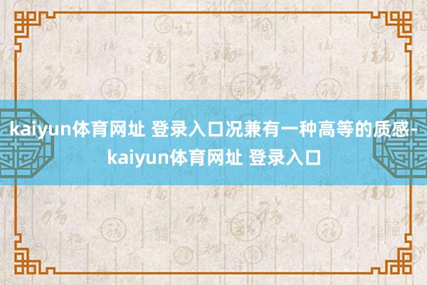 kaiyun体育网址 登录入口况兼有一种高等的质感-kaiyun体育网址 登录入口