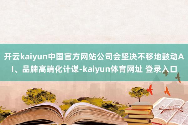 开云kaiyun中国官方网站公司会坚决不移地鼓动AI、品牌高端化计谋-kaiyun体育网址 登录入口