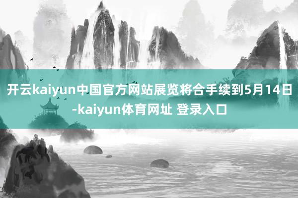 开云kaiyun中国官方网站展览将合手续到5月14日-kaiyun体育网址 登录入口