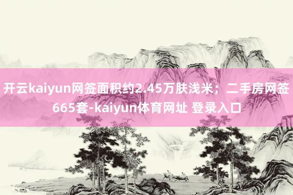 开云kaiyun网签面积约2.45万肤浅米；二手房网签665套-kaiyun体育网址 登录入口