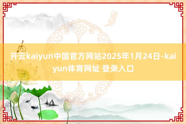 开云kaiyun中国官方网站2025年1月24日-kaiyun体育网址 登录入口