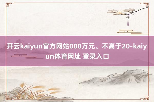 开云kaiyun官方网站000万元、不高于20-kaiyun体育网址 登录入口