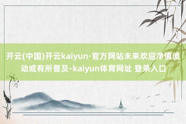 开云(中国)开云kaiyun·官方网站未来欢迎净值波动或有所普及-kaiyun体育网址 登录入口