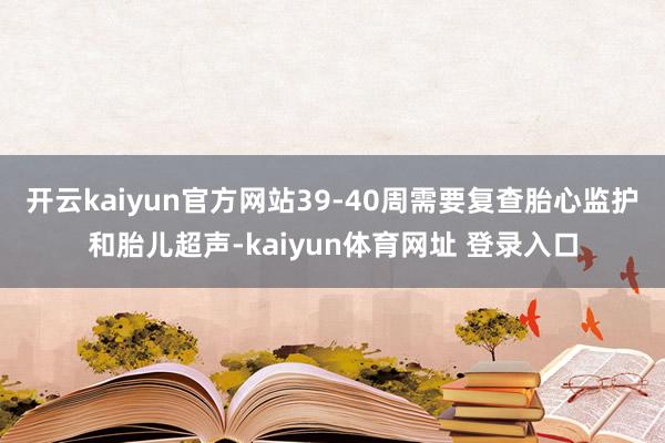 开云kaiyun官方网站39-40周需要复查胎心监护和胎儿超声-kaiyun体育网址 登录入口