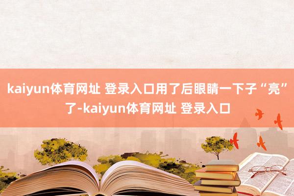 kaiyun体育网址 登录入口用了后眼睛一下子“亮”了-kaiyun体育网址 登录入口