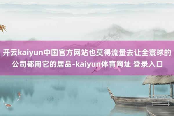 开云kaiyun中国官方网站也莫得流量去让全寰球的公司都用它的居品-kaiyun体育网址 登录入口