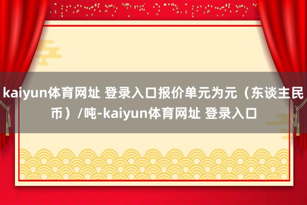 kaiyun体育网址 登录入口报价单元为元（东谈主民币）/吨-kaiyun体育网址 登录入口