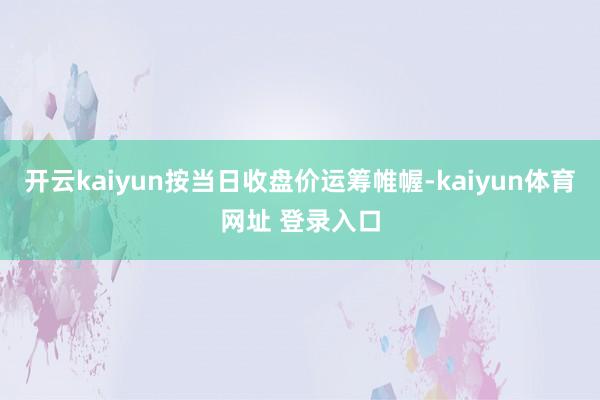 开云kaiyun按当日收盘价运筹帷幄-kaiyun体育网址 登录入口