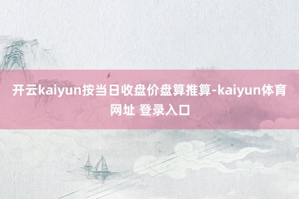 开云kaiyun按当日收盘价盘算推算-kaiyun体育网址 登录入口