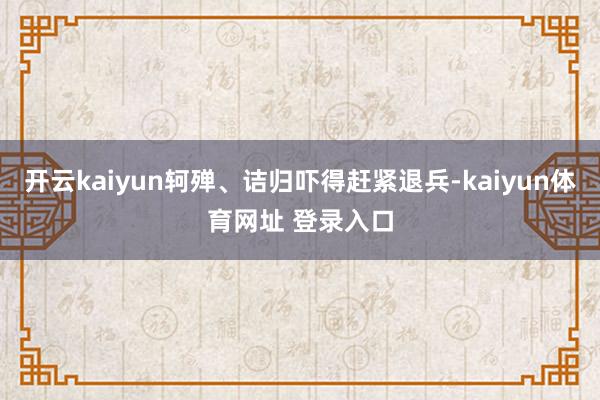 开云kaiyun轲殚、诘归吓得赶紧退兵-kaiyun体育网址 登录入口