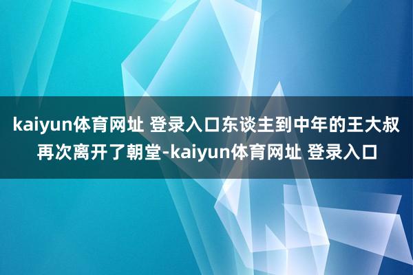 kaiyun体育网址 登录入口东谈主到中年的王大叔再次离开了朝堂-kaiyun体育网址 登录入口