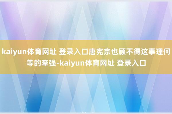 kaiyun体育网址 登录入口唐宪宗也顾不得这事理何等的牵强-kaiyun体育网址 登录入口