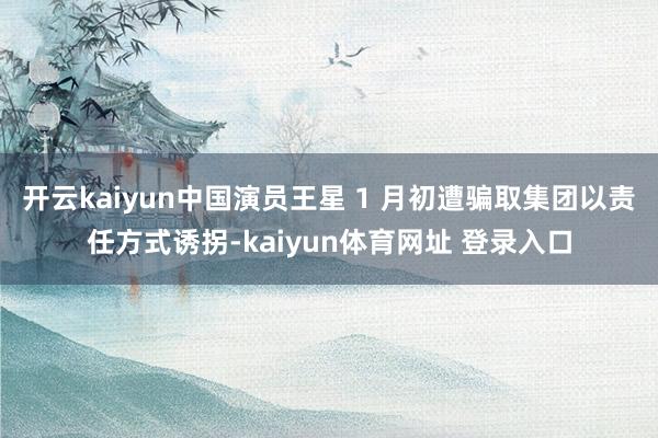 开云kaiyun中国演员王星 1 月初遭骗取集团以责任方式诱拐-kaiyun体育网址 登录入口